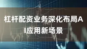 杠杆配资业务深化布局AI应用新场景
