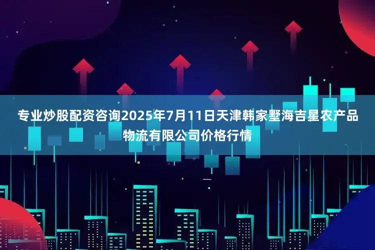 专业炒股配资咨询2025年7月11日天津韩家墅海吉星农产品物流有限公司价格行情