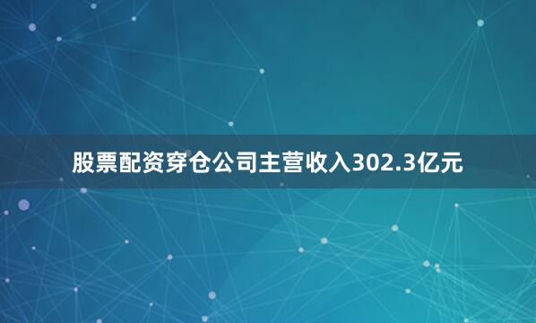 股票配资穿仓公司主营收入302.3亿元