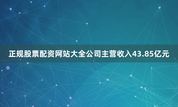 正规股票配资网站大全公司主营收入43.85亿元