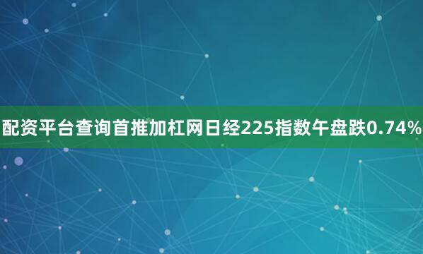 配资平台查询首推加杠网日经225指数午盘跌0.74%