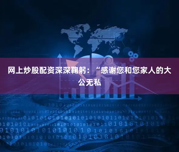 网上炒股配资深深鞠躬:“感谢您和您家人的大公无私