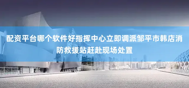 配资平台哪个软件好指挥中心立即调派邹平市韩店消防救援站赶赴现场处置