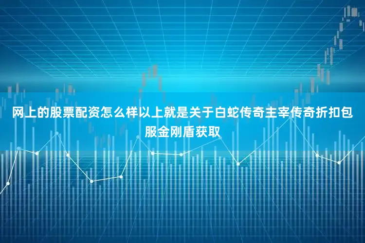 网上的股票配资怎么样以上就是关于白蛇传奇主宰传奇折扣包服金刚盾获取