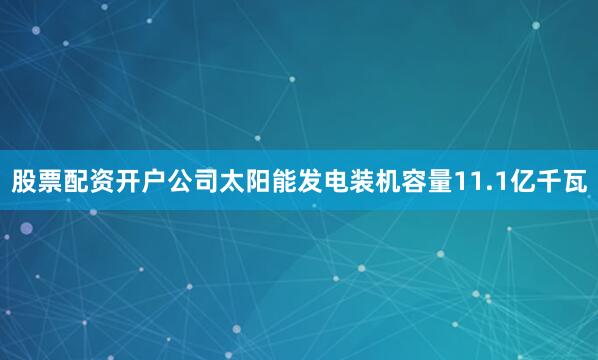 股票配资开户公司太阳能发电装机容量11.1亿千瓦