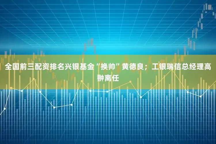 全国前三配资排名兴银基金“换帅”黄德良；工银瑞信总经理高翀离任
