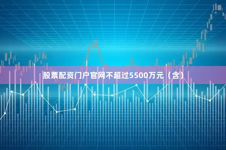 股票配资门户官网不超过5500万元（含）