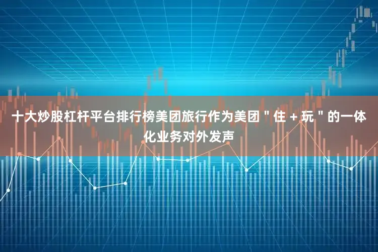 十大炒股杠杆平台排行榜美团旅行作为美团＂住 + 玩＂的一体化业务对外发声
