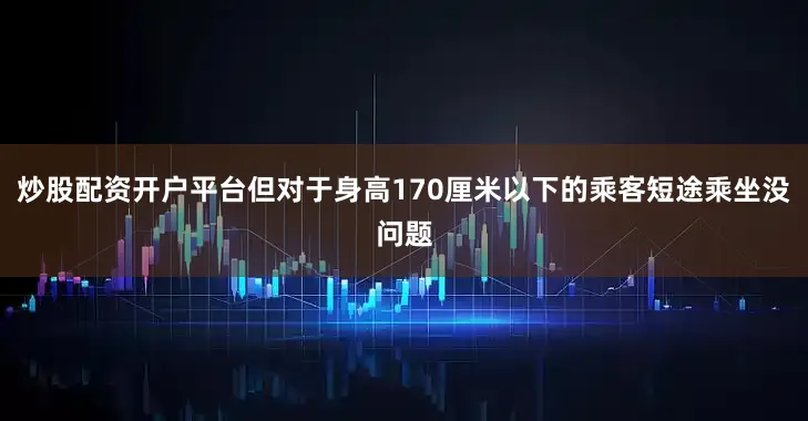 炒股配资开户平台但对于身高170厘米以下的乘客短途乘坐没问题